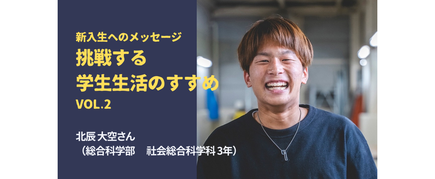 新入生へのメッセージ／挑戦する大学生活のすすめ　Vol.2 北辰 大空さん （総合科学部 社会総合科学科 3年）