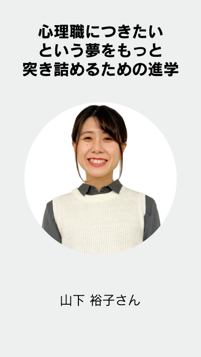 心理職につきたいという夢を もっと突き詰めるための進学。山下 裕子 さん