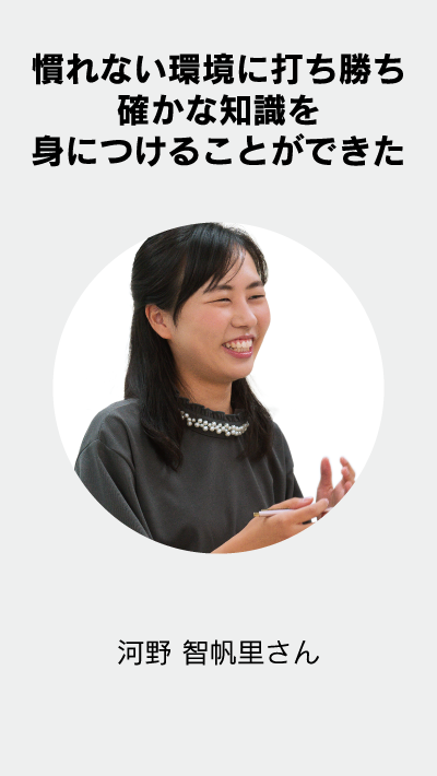 慣れない環境に打ち勝ち確かな知識を身につけることができた 河野 智帆里さん