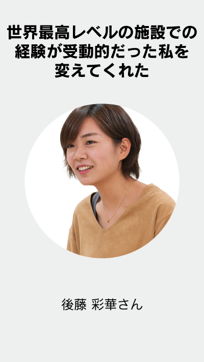 世界最高レベルの施設での経験が受動的だった私を変えてくれた 後藤 彩華さん